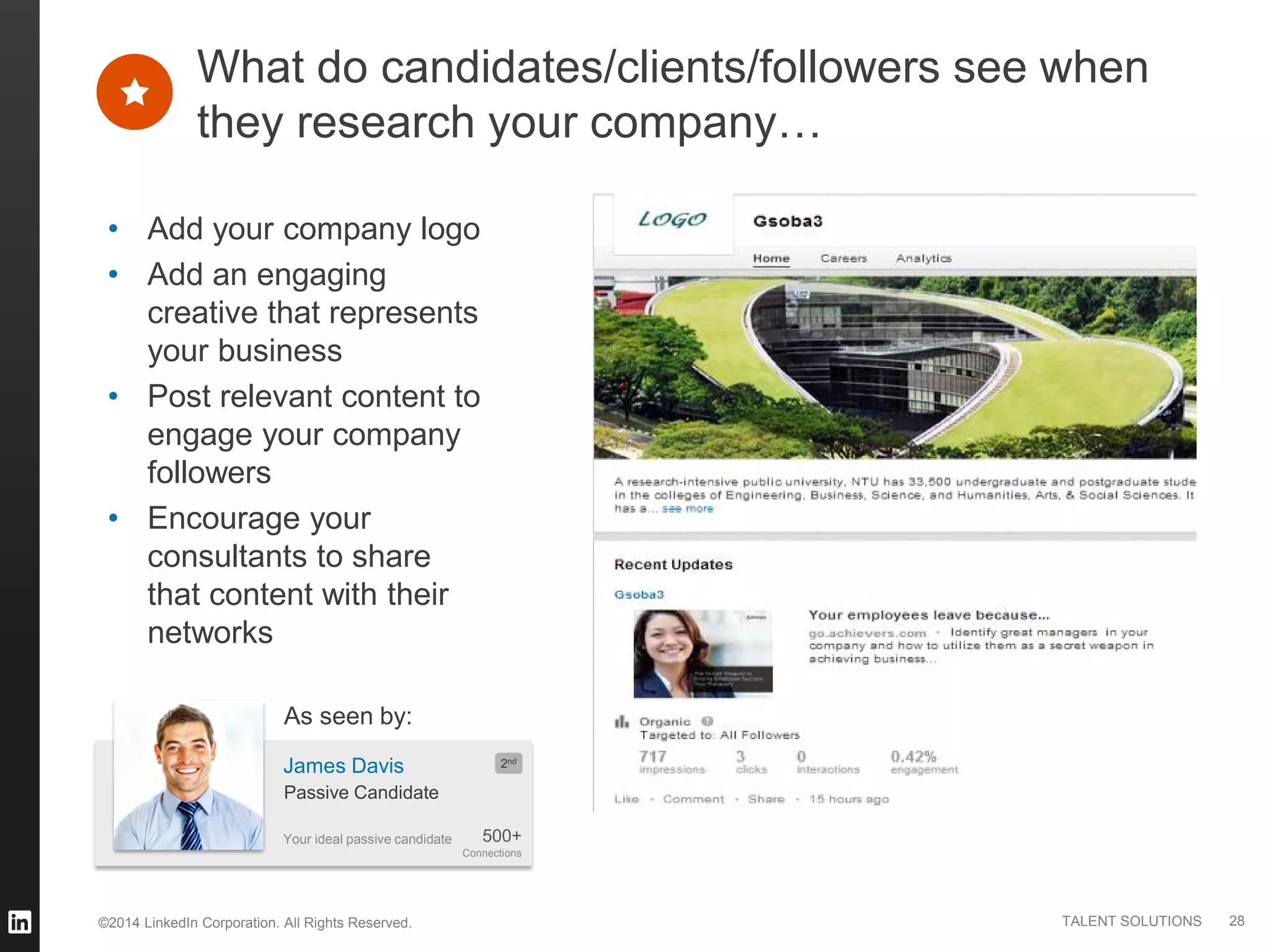 ©2014 LinkedIn Corporation. All Rights Reserved. TALENT SOLUTIONS
• Add your company logo
• Add an engaging
creative that represents
your business
• Post relevant content to
engage your company
followers
• Encourage your
consultants to share
that content with their
networks
What do candidates/clients/followers see when
they research your company…
28
Your ideal passive candidate
James Davis
500+
Connections
2nd
Passive Candidate
As seen by:
 