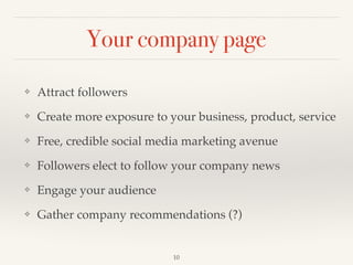 Your company page
❖ Attract followers!
❖ Create more exposure to your business, product, service!
❖ Free, credible social media marketing avenue!
❖ Followers elect to follow your company news!
❖ Engage your audience!
❖ Gather company recommendations (?)
10
 