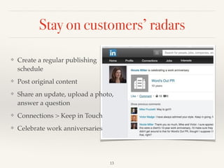 Stay on customers’ radars
13
❖ Create a regular publishing
schedule!
❖ Post original content!
❖ Share an update, upload a photo,
answer a question!
❖ Connections > Keep in Touch!
❖ Celebrate work anniversaries
 