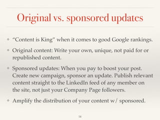 Original vs. sponsored updates
❖ “Content is King” when it comes to good Google rankings. !
❖ Original content: Write your own, unique, not paid for or
republished content.!
❖ Sponsored updates: When you pay to boost your post.
Create new campaign, sponsor an update. Publish relevant
content straight to the LinkedIn feed of any member on
the site, not just your Company Page followers.!
❖ Amplify the distribution of your content w/ sponsored.
14
 