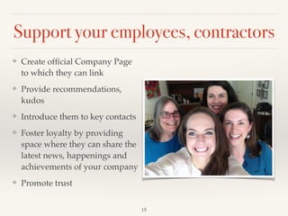Support your employees, contractors
❖ Create ofﬁcial Company Page
to which they can link!
❖ Provide recommendations,
kudos!
❖ Introduce them to key contacts!
❖ Foster loyalty by providing
space where they can share the
latest news, happenings and
achievements of your company!
❖ Promote trust
15
 
