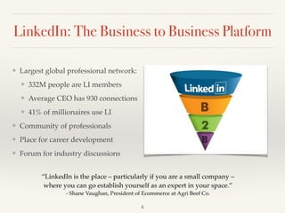 LinkedIn: The Business to Business Platform
❖ Largest global professional network: !
❖ 332M people are LI members!
❖ Average CEO has 930 connections!
❖ 41% of millionaires use LI !
❖ Community of professionals!
❖ Place for career development!
❖ Forum for industry discussions
“LinkedIn is the place – particularly if you are a small company –
where you can go establish yourself as an expert in your space.”!
- Shane Vaughan, President of Ecommerce at Agri Beef Co.
4
 