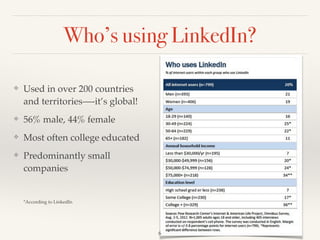 Who’s using LinkedIn?
❖ Used in over 200 countries
and territories—-it’s global!!
❖ 56% male, 44% female!
❖ Most often college educated!
❖ Predominantly small
companies 
 
 
*According to LinkedIn
6
 