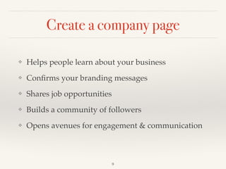 Create a company page
❖ Helps people learn about your business!
❖ Conﬁrms your branding messages!
❖ Shares job opportunities!
❖ Builds a community of followers!
❖ Opens avenues for engagement & communication
9
 