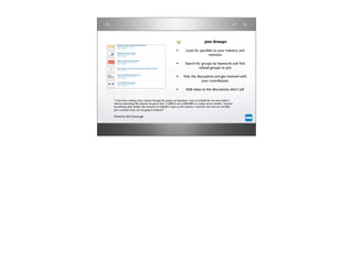 Join Groups

                                                         •        Look for parallels to your industry and
                                                                                 interests

                                                         •       Search for groups by keywords and ﬁnd
                                                                          related groups to join

                                                         •      Visit the discussions and get involved with
                                                                             your contribution

                                                         •        Add value to the discussions, don’t sell

“I have been making many contacts through the groups and questions. I was on LinkedIn for two years before I
did any networking. My network has grown from 12,000 to over 6,000,000 in a matter of two months. I learned
by watching other people. Not everyone on LinkedIn is open to this, however, I avoid the ones who are not.Why
join a network if you are not going to network?”

Posted by Gail Cavanaugh
 
