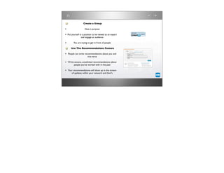 Create a Group

•                   Have a purpose

• Put yourself in a position to be viewed as an expert
                and engage an audience

•       You are trying to get in front of people

      Use The Recommendations Feature

• People can write recommendations about you and
                       vice-versa

• Write sincere, unsolicited recommendations about
         people you’ve worked with in the past

• Your recommendations will show up in the stream
      of updates within your network and their’s
 