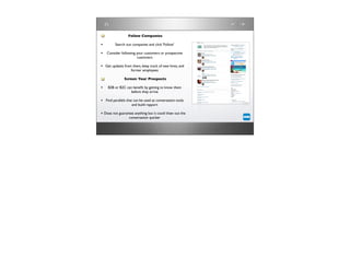 Follow Companies

•        Search out companies and click ‘Follow’

• Consider following your customers or prospective
                       customers

• Get updates from them, keep track of new hires, and
                    former employees

               Screen Your Prospects

•   B2B or B2C can beneﬁt by getting to know them
                  before they arrive

• Find parallels that can be used as conversation tools
                    and build rapport

• Does not guarantee anything but it could thaw out the
                  conversation quicker
 