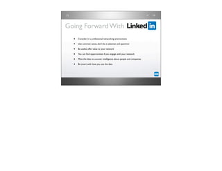 Going Forward With
  •   Consider LI a professional networking environment

  •   Use common sense, don’t be a salesman and spammer

  •   Be useful, offer value to your network

  •   You can ﬁnd opportunities if you engage with your network

  •   Mine the data to uncover intelligence about people and companies

  •   Be smart with how you use the data
 