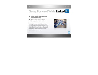 Going Forward With
 •       Use the common sense rule of ofﬂine
         networking at an event

 •       Don’t suffocate people with your
         business card and a sales pitch


“People no longer want to be sold to or talked at, especially in the social
media environment.You can ﬁnd leads and prospects on LinkedIn and Twitter
IF you contribute to the community ﬁrst and ask for business later. I see too
many business post a discussion on LinkedIn saying "buy widgets from me: best
widgets ever!" That is not the way it works anymore.You must honestly and
genuinely answer questions, contribute white papers or other news/events, and
generally establish your reputation and expertise. Only then, will people
approach you for your services.”	

    	

   	

    	

   	

    	

Ludo Van Vooren, Aerospace eBusiness Consultant
 