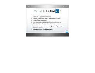 What Is                                                      ?
•   Social Media is word-of-mouth advertising

•   Facebook = Backyard BBQ, Twitter = Party!, LinkedIn = The Ofﬁce

•   LI is the business standard today

•   Over 75M members from over 200 countries using it exclusively for
    business social networking (source: linkedin.com)

•   It’s about making connections and building relationships through
    professional credibility

•   Engage the audience and build a network
 