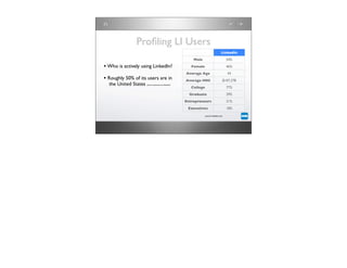Proﬁling LI Users
                                                                                        LinkedIn
                                                             Male                            54%

• Who is actively using LinkedIn?                           Female                           46%
                                                         Average Age                         43
• Roughly 50% of its users are in                        Average HHI                     $107,278
  the United States   (source: quantcast.com/linkedin)
                                                            College                          77%
                                                           Graduate                          39%
                                                         Entrepreneurs                       31%
                                                          Executives                         18%

                                                                      source: linkedin.com
 