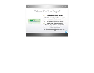Where Do You Begin?
              Complete Your Proﬁle To 100%

       • Watch the meter and it will tell you how updated
                  you are and what else you need

       •      Add experience, education, and expertise

             Include Links To Your Company
           Website, Blog, Podcasts, and Portfolio

       •              You can customize titles

       • Be conscious of keywords you use - think SEO
                               value
 