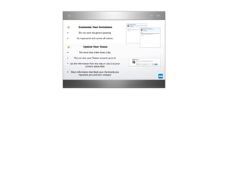 Customize Your Invitations

•          Do not send the generic greeting

•        It’s impersonal and comes off robotic


               Update Your Status

•           No more than a few times a day

•     You can sync your Twitter account up to LI

• Let the information ﬂow that way or use LI as your
                  primary status feed

• Share information that feeds your the brands you
           represent: you and your company
 