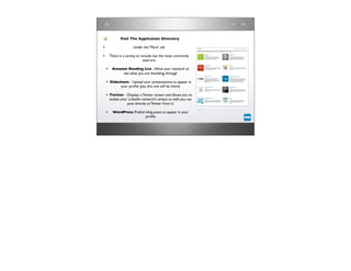 Visit The Application Directory

•                      Under the ‘More’ tab

• There is a variety to include, but the most commonly
                             used are:

    • Amazon Reading List - Allow your network to
                 see what you are thumbing through

    • Slideshare - Upload your presentations to appear in
               your proﬁle (yes, this one will be there)

    • Twitter - Displays a Twitter stream and allows you to
        isolate your LinkedIn network’s stream as well; you can
                    post directly to Twitter from LI

    •     WordPress: Publish blog posts to appear in your
                            proﬁle
 