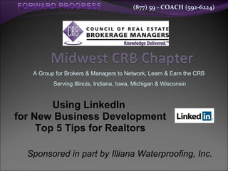 A Group for Brokers & Managers to Network, Learn & Earn the CRB  Serving Illinois, Indiana, Iowa, Michigan & Wisconsin Using LinkedIn  for New Business Development  Top 5 Tips for Realtors Sponsored in part by Illiana Waterproofing, Inc. 