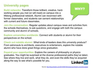 WHY?
Join the conversation: Regular updates about campus news and activities from
the schools themselves, to ask questions, and engage with both the campus
community and alumni of schools.
Explore universities worldwide: Connect with students or alumni for their
perspectives on the school.
Check out notable alumni: What kinds of leaders does this university produce?
From astronauts to architects, executives to entertainers, explore the notable
alumni who have done great things since graduation.
Expand your opportunities: Explore the careers of philosophy or physics
graduates. You might be surprised at the diverse professional paths they’ve taken.
See where they live and work, what they do, and even the skills they’ve acquired
along the way to see what’s possible for you.
Build networks: Transform those brilliant, creative, hard-
working people you met (or will meet) on campus into a
lifelong professional network. Alumni can reconnect with
former classmates, and students can cement relationships
with current and future classmates.
University pages
Source: http://blog.linkedin.com/2013/08/19/introducing-linkedin-university-pages/
 