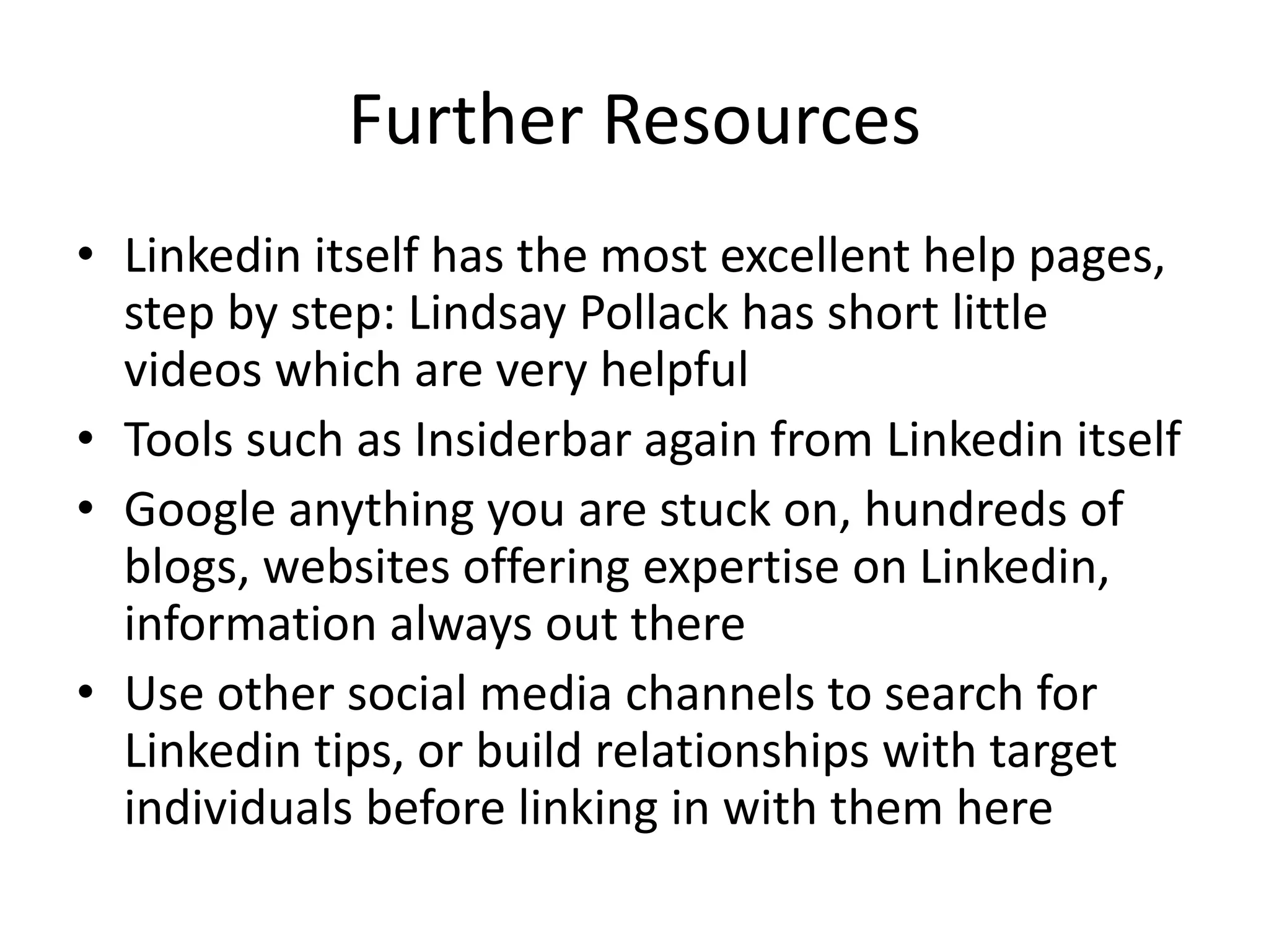 Further Resources
• Linkedin itself has the most excellent help pages,
step by step: Lindsay Pollack has short little
videos which are very helpful
• Tools such as Insiderbar again from Linkedin itself
• Google anything you are stuck on, hundreds of
blogs, websites offering expertise on Linkedin,
information always out there
• Use other social media channels to search for
Linkedin tips, or build relationships with target
individuals before linking in with them here
 