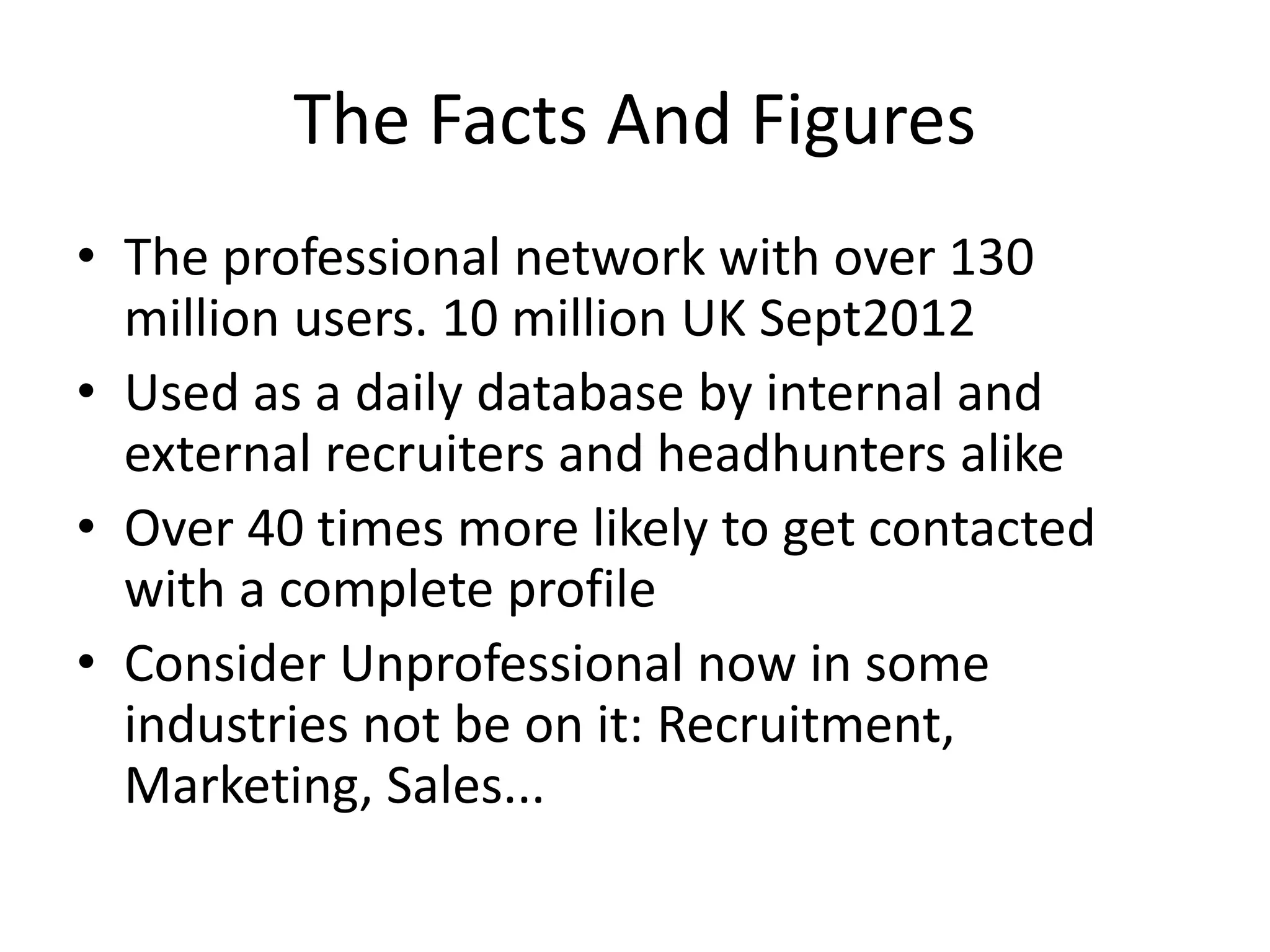 The Facts And Figures
• The professional network with over 130
million users. 10 million UK Sept2012
• Used as a daily database by internal and
external recruiters and headhunters alike
• Over 40 times more likely to get contacted
with a complete profile
• Consider Unprofessional now in some
industries not be on it: Recruitment,
Marketing, Sales...
 