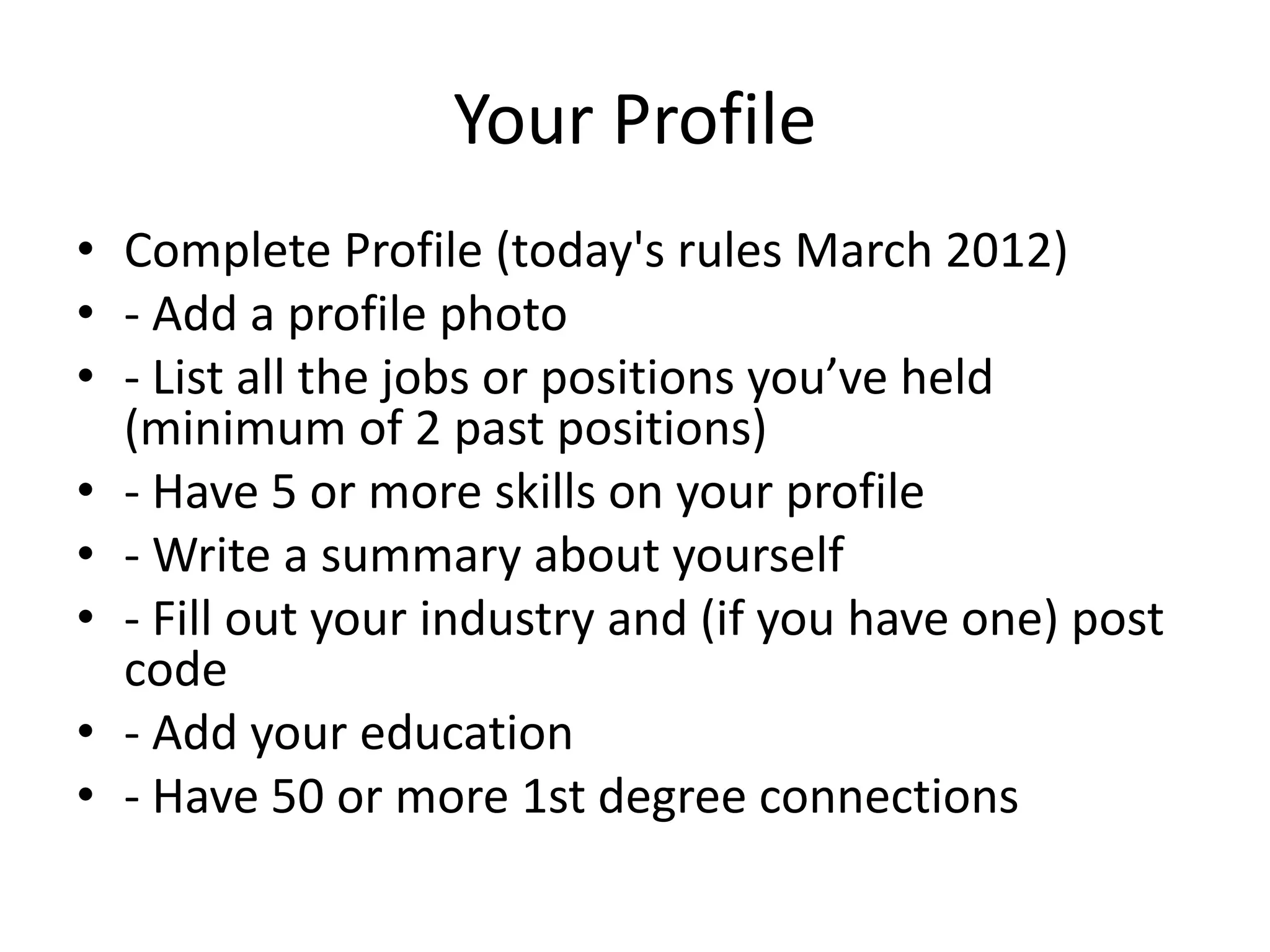 Your Profile
• Complete Profile (today's rules March 2012)
• - Add a profile photo
• - List all the jobs or positions you’ve held
(minimum of 2 past positions)
• - Have 5 or more skills on your profile
• - Write a summary about yourself
• - Fill out your industry and (if you have one) post
code
• - Add your education
• - Have 50 or more 1st degree connections
 