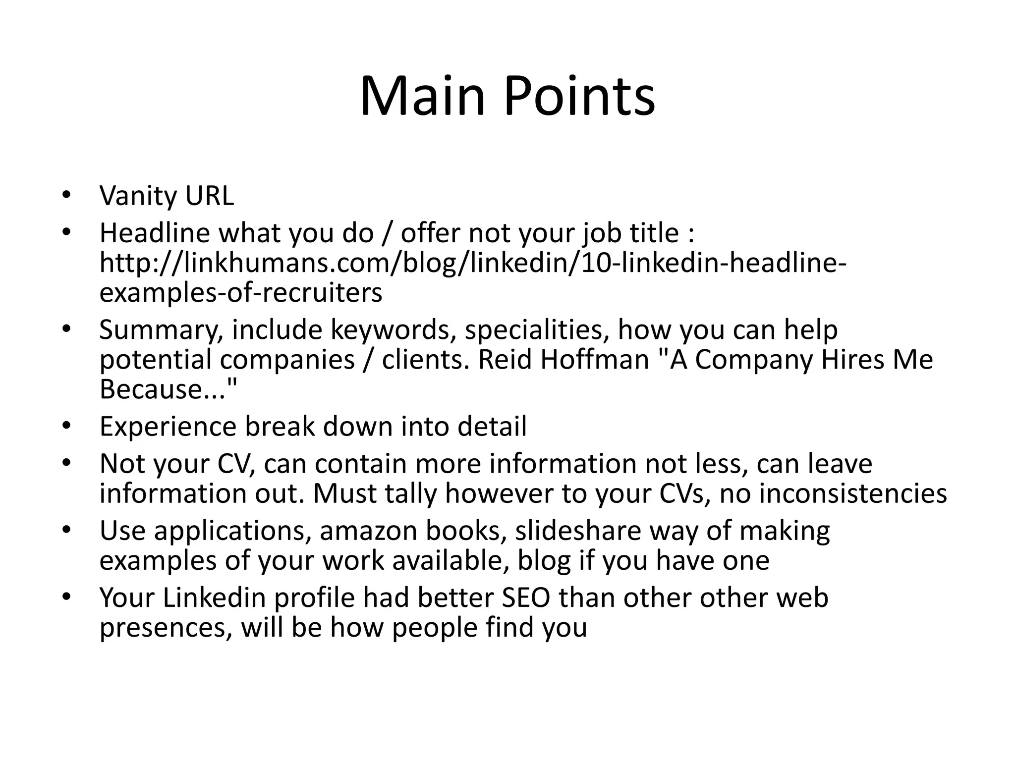 Main Points
• Vanity URL
• Headline what you do / offer not your job title :
http://linkhumans.com/blog/linkedin/10-linkedin-headline-
examples-of-recruiters
• Summary, include keywords, specialities, how you can help
potential companies / clients. Reid Hoffman "A Company Hires Me
Because..."
• Experience break down into detail
• Not your CV, can contain more information not less, can leave
information out. Must tally however to your CVs, no inconsistencies
• Use applications, amazon books, slideshare way of making
examples of your work available, blog if you have one
• Your Linkedin profile had better SEO than other other web
presences, will be how people find you
 