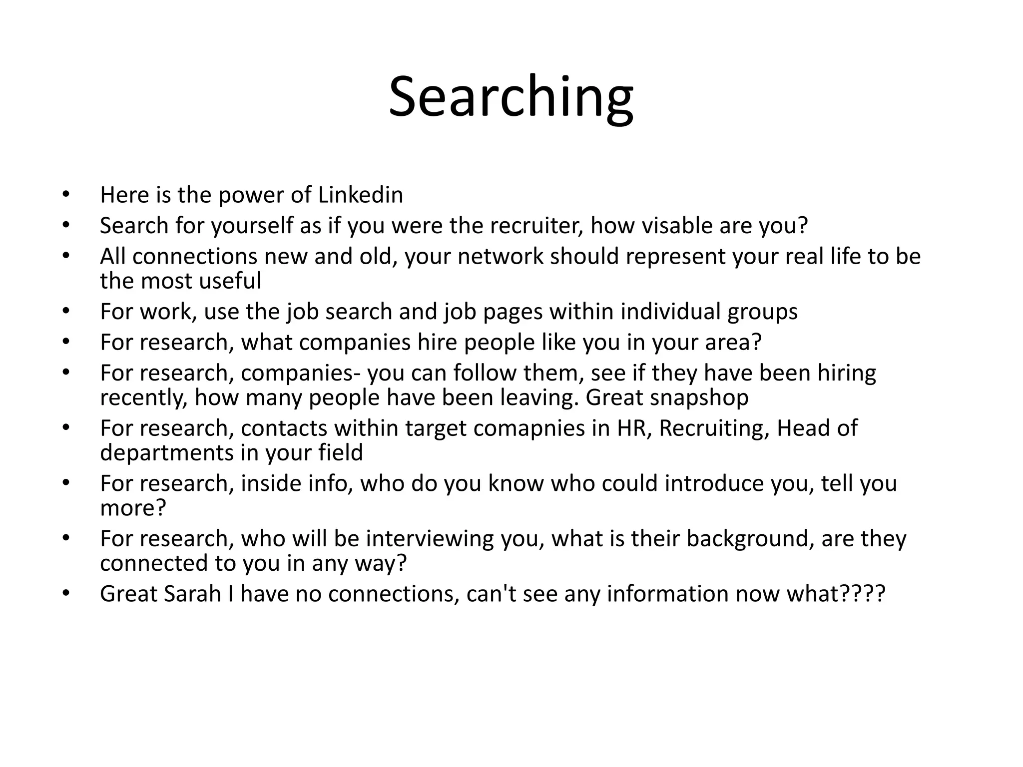 Searching
• Here is the power of Linkedin
• Search for yourself as if you were the recruiter, how visable are you?
• All connections new and old, your network should represent your real life to be
the most useful
• For work, use the job search and job pages within individual groups
• For research, what companies hire people like you in your area?
• For research, companies- you can follow them, see if they have been hiring
recently, how many people have been leaving. Great snapshop
• For research, contacts within target comapnies in HR, Recruiting, Head of
departments in your field
• For research, inside info, who do you know who could introduce you, tell you
more?
• For research, who will be interviewing you, what is their background, are they
connected to you in any way?
• Great Sarah I have no connections, can't see any information now what????
 