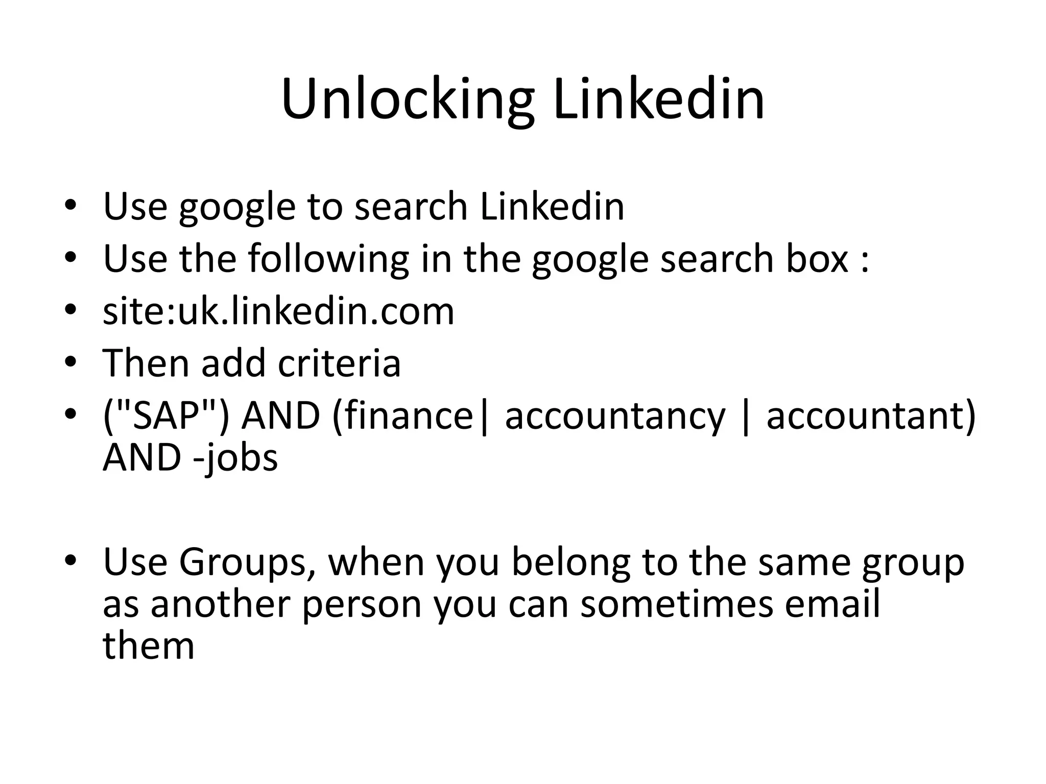 Unlocking Linkedin
• Use google to search Linkedin
• Use the following in the google search box :
• site:uk.linkedin.com
• Then add criteria
• ("SAP") AND (finance| accountancy | accountant)
AND -jobs
• Use Groups, when you belong to the same group
as another person you can sometimes email
them
 