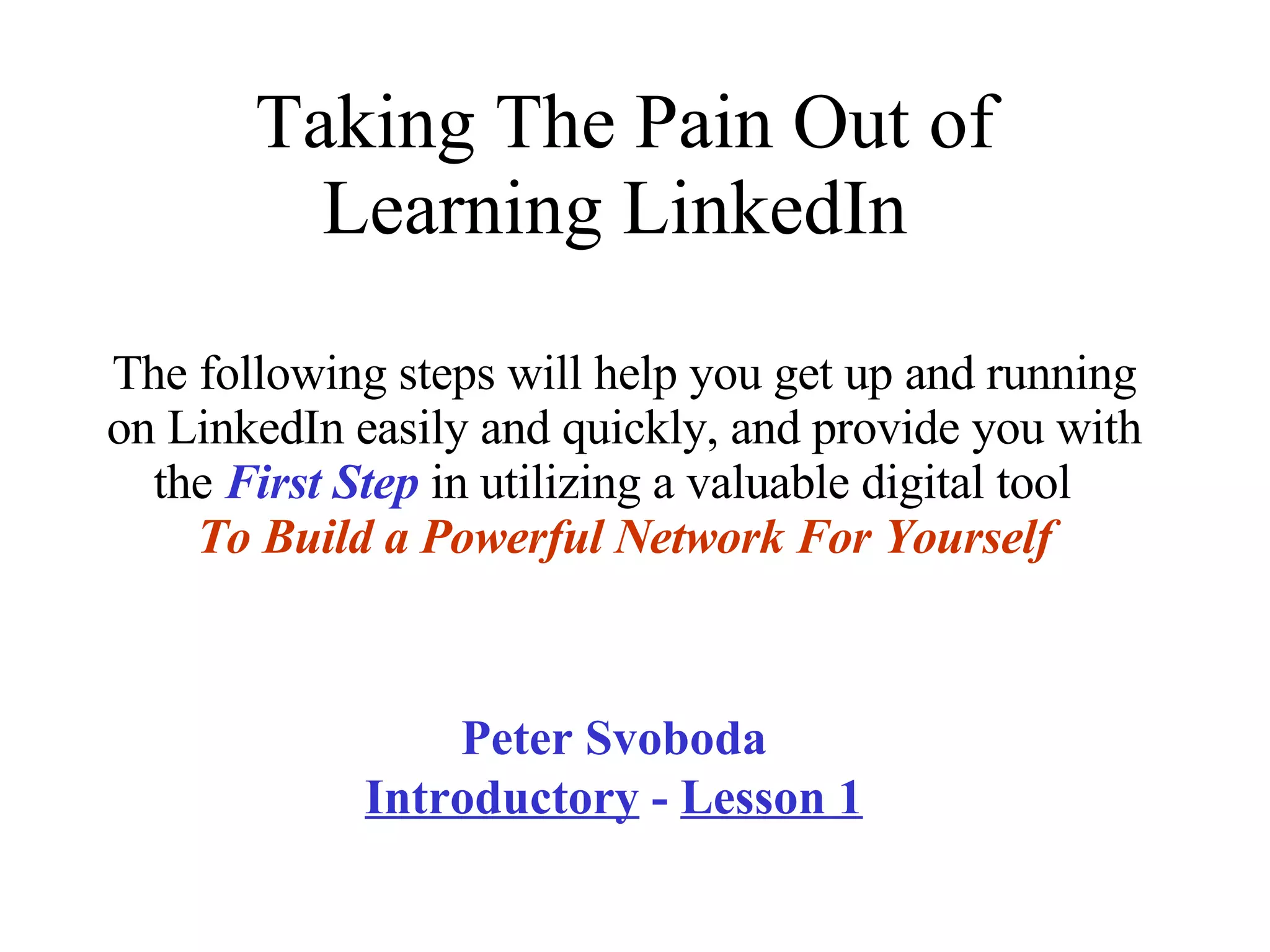 Taking The Pain Out of Learning LinkedIn  The following steps will help you get up and running on LinkedIn easily and quickly, and provide you with the  First Step  in utilizing a valuable digital tool  To   Build a Powerful Network For Yourself Peter Svoboda  Introductory  -  Lesson 1 