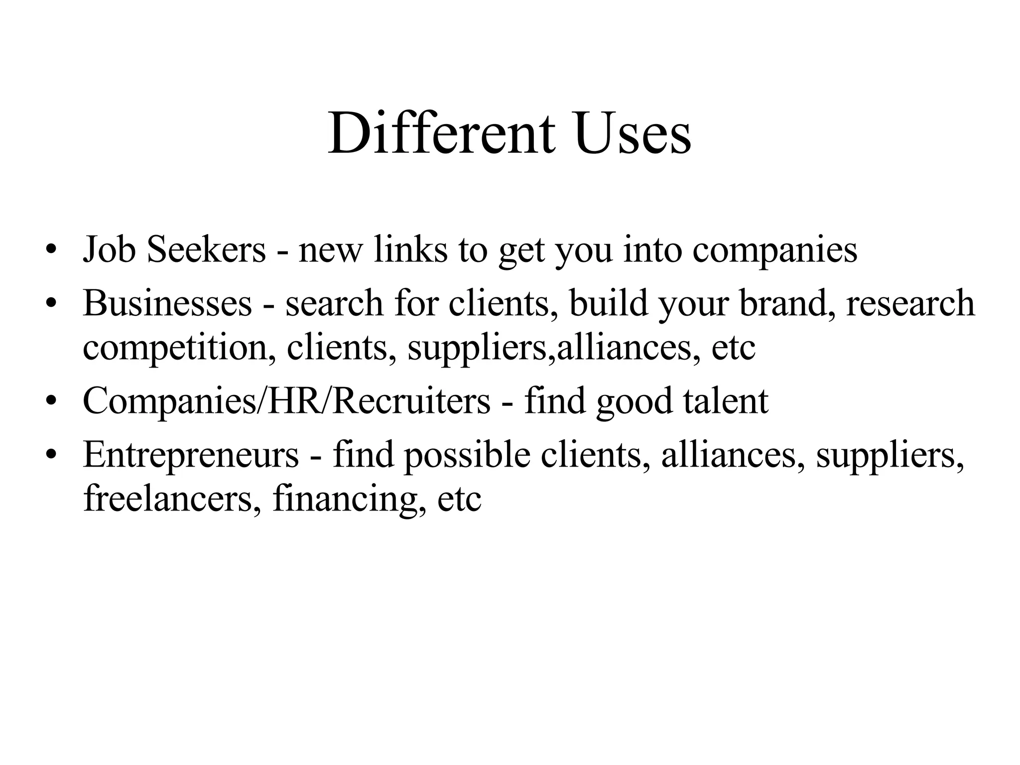 Different Uses Job Seekers - new links to get you into companies Businesses - search for clients, build your brand, research competition, clients, suppliers,alliances, etc Companies/HR/Recruiters - find good talent Entrepreneurs - find possible clients, alliances, suppliers, freelancers, financing, etc 