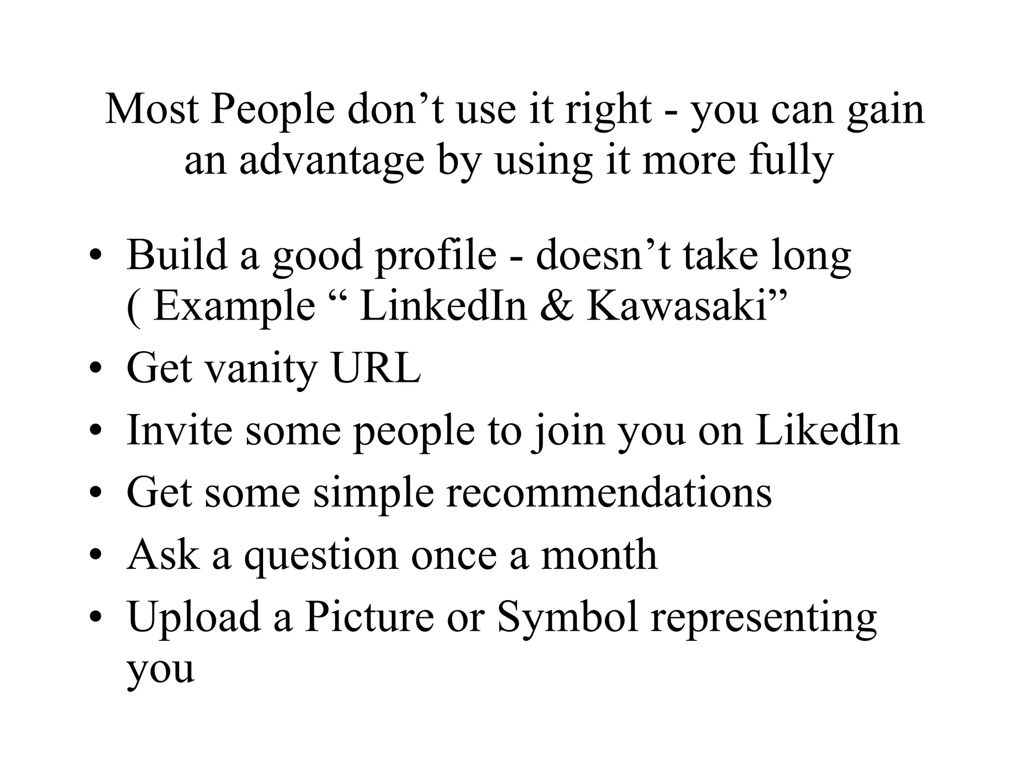 Most People don’t use it right - you can gain an advantage by using it more fully  Build a good profile - doesn’t take long ( Example “ LinkedIn & Kawasaki” Get vanity URL Invite some people to join you on LikedIn Get some simple recommendations  Ask a question once a month Upload a Picture or Symbol representing you 