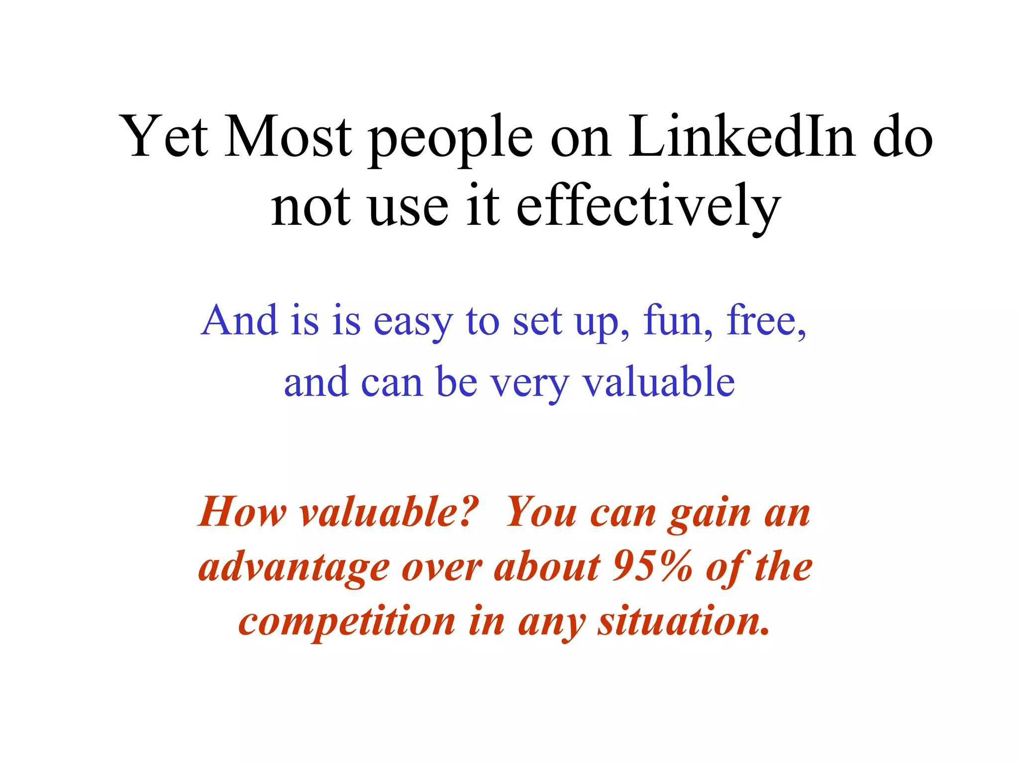Yet Most people on LinkedIn do not use it effectively   And is is easy to set up, fun, free,  and can be very valuable How valuable?  You can gain an advantage over about 95% of the competition in any situation. 