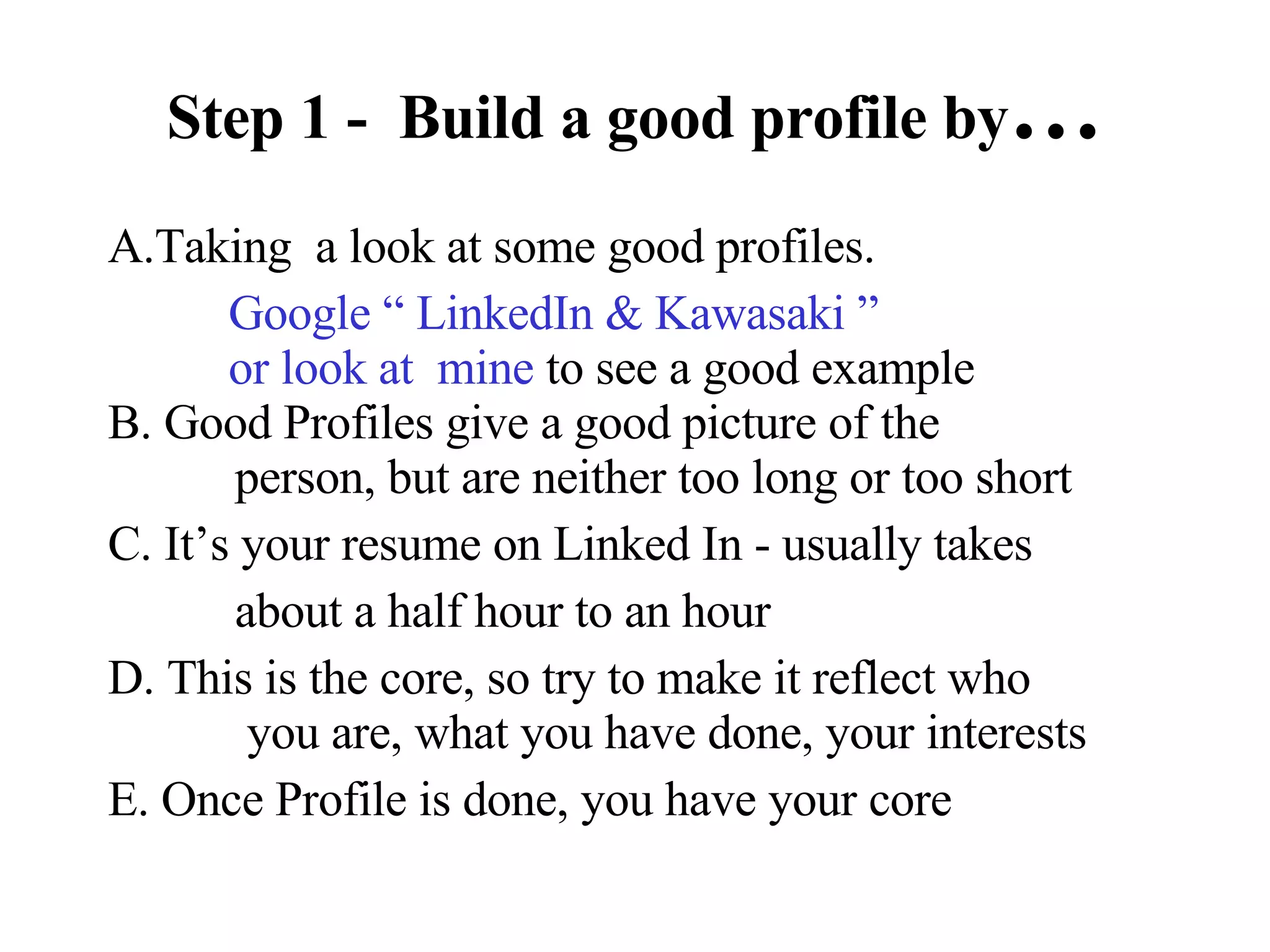 Step 1 -  Build a good profile by … A.Taking  a look at some good profiles. Google “ LinkedIn & Kawasaki ”    or look at  mine  to see a good example B. Good Profiles give a good picture of the    person, but are neither too long or too short C. It’s your resume on Linked In - usually takes about a half hour to an hour D. This is the core, so try to make it reflect who   you are, what you have done, your interests E. Once Profile is done, you have your core 