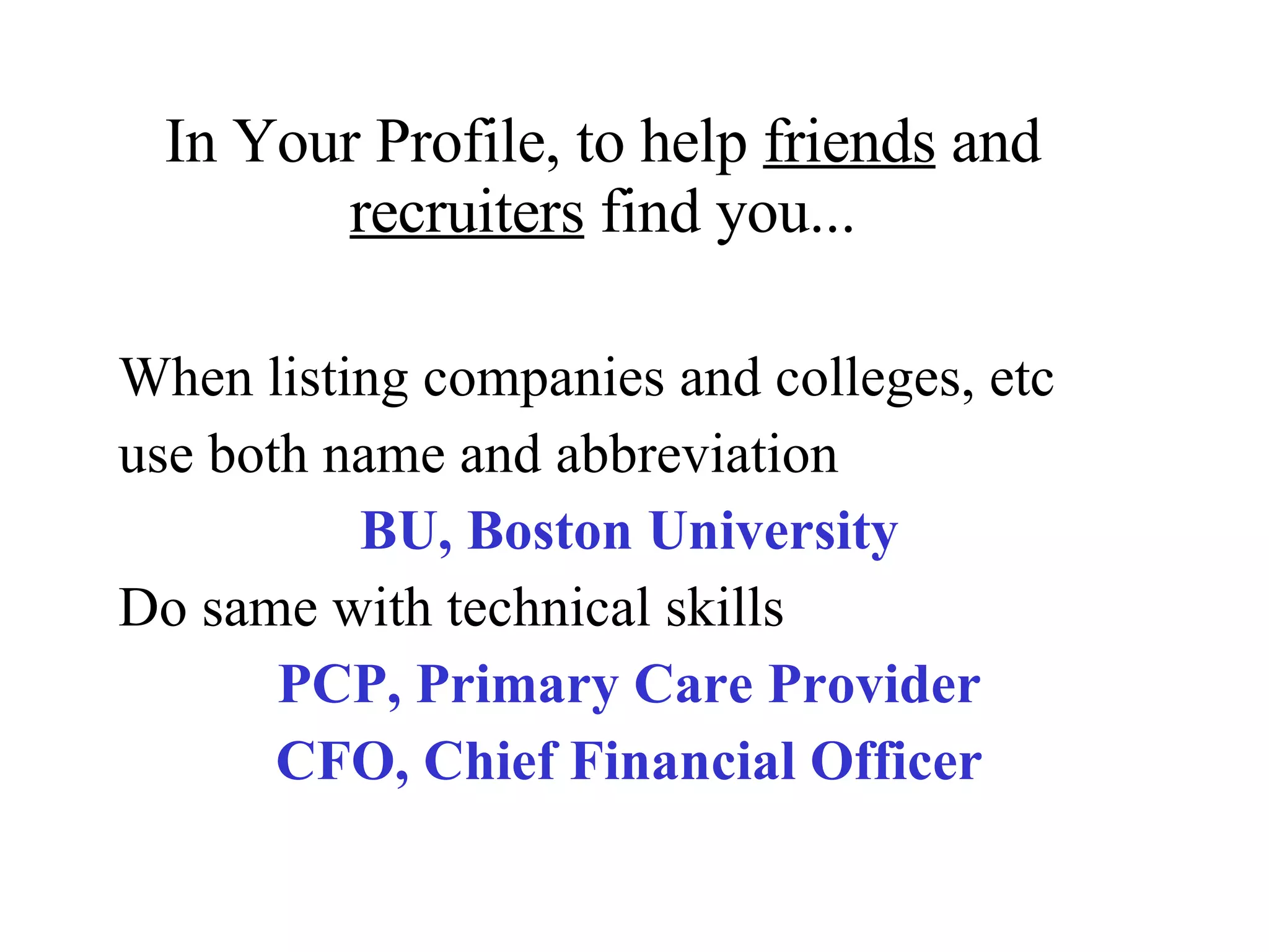 In Your Profile, to help  friends  and  recruiters  find you... When listing companies and colleges, etc use both name and abbreviation BU, Boston University Do same with technical skills PCP, Primary Care Provider CFO, Chief Financial Officer 