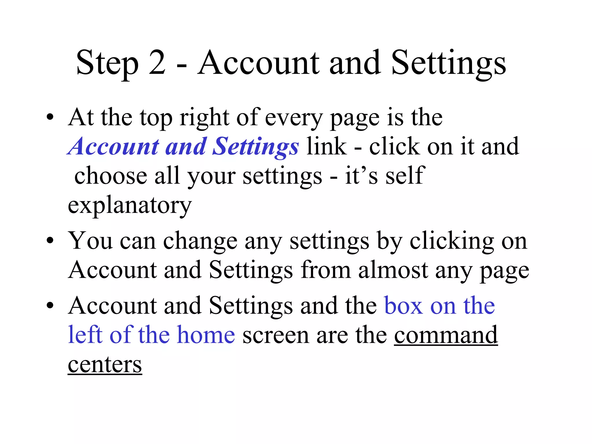 Step 2 - Account and Settings At the top right of every page is the Account and Settings  link - click on it and   choose all your settings - it’s self explanatory You can change any settings by clicking on Account and Settings from almost any page Account and Settings and the  box on the left of the home  screen are the  command centers 