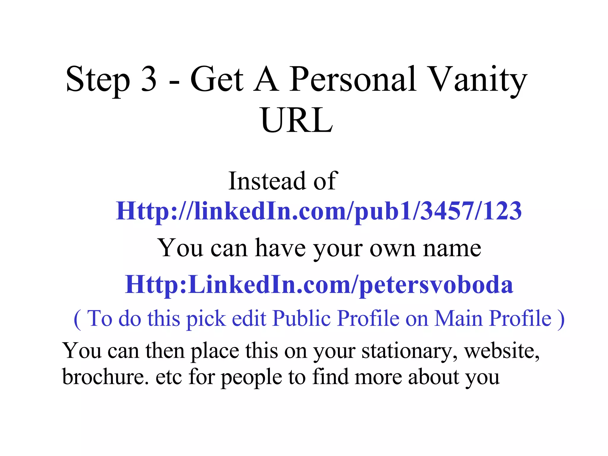 Step 3 - Get A Personal Vanity URL Instead of  Http://linkedIn.com/pub1/3457/123 You can have your own name Http:LinkedIn.com/petersvoboda ( To do this pick edit Public Profile on Main Profile ) You can then place this on your stationary, website, brochure. etc for people to find more about you 