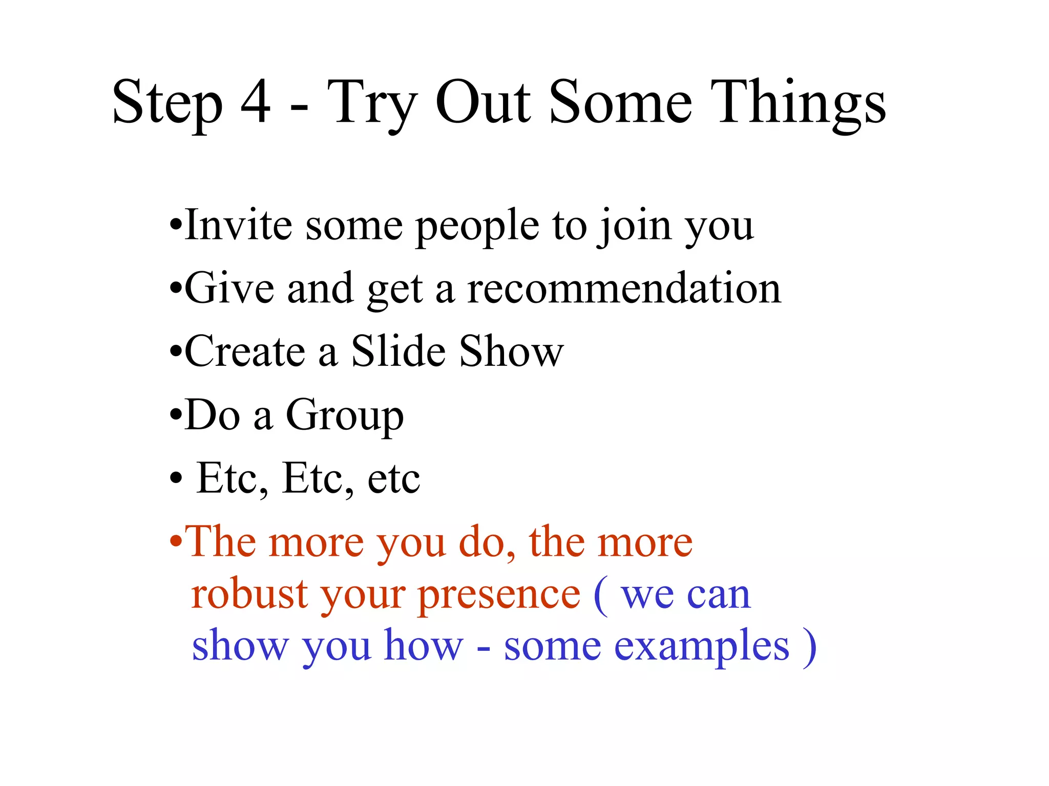 Step 4 - Try Out Some Things  Invite some people to join you Give and get a recommendation Create a Slide Show Do a Group Etc, Etc, etc The more you do, the more    robust your presence   ( we can     show you how - some examples ) 