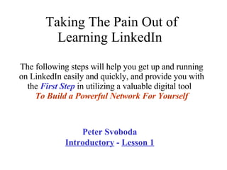 Taking The Pain Out of Learning LinkedIn  The following steps will help you get up and running on LinkedIn easily and quickly, and provide you with the  First Step  in utilizing a valuable digital tool  To   Build a Powerful Network For Yourself Peter Svoboda  Introductory  -  Lesson 1 