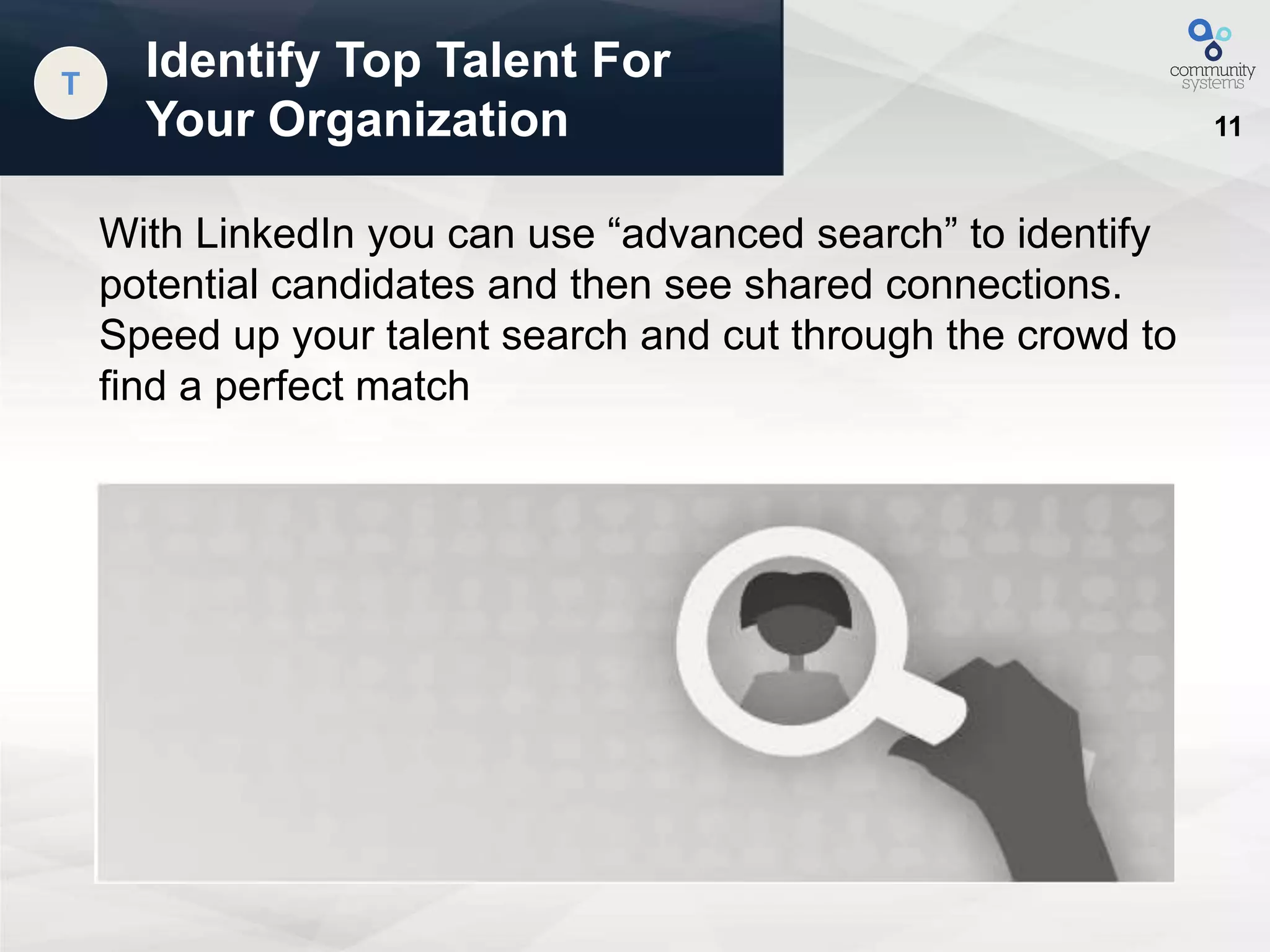 11
Identify Top Talent For
Your Organization
T
With LinkedIn you can use “advanced search” to identify
potential candidates and then see shared connections.
Speed up your talent search and cut through the crowd to
find a perfect match
 