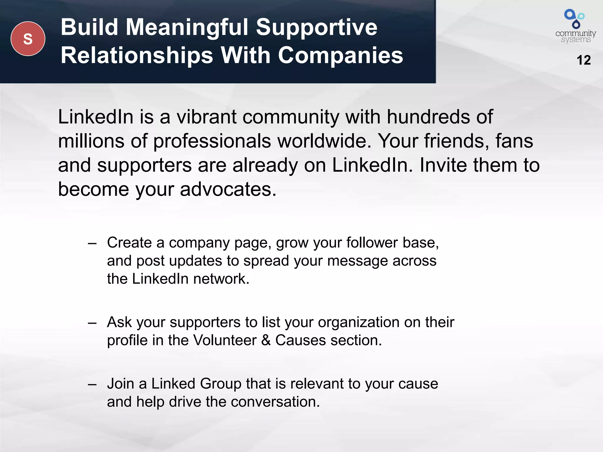 12
Build Meaningful Supportive
Relationships With Companies
LinkedIn is a vibrant community with hundreds of
millions of professionals worldwide. Your friends, fans
and supporters are already on LinkedIn. Invite them to
become your advocates.
– Create a company page, grow your follower base,
and post updates to spread your message across
the LinkedIn network.
– Ask your supporters to list your organization on their
profile in the Volunteer & Causes section.
– Join a Linked Group that is relevant to your cause
and help drive the conversation.
S
 