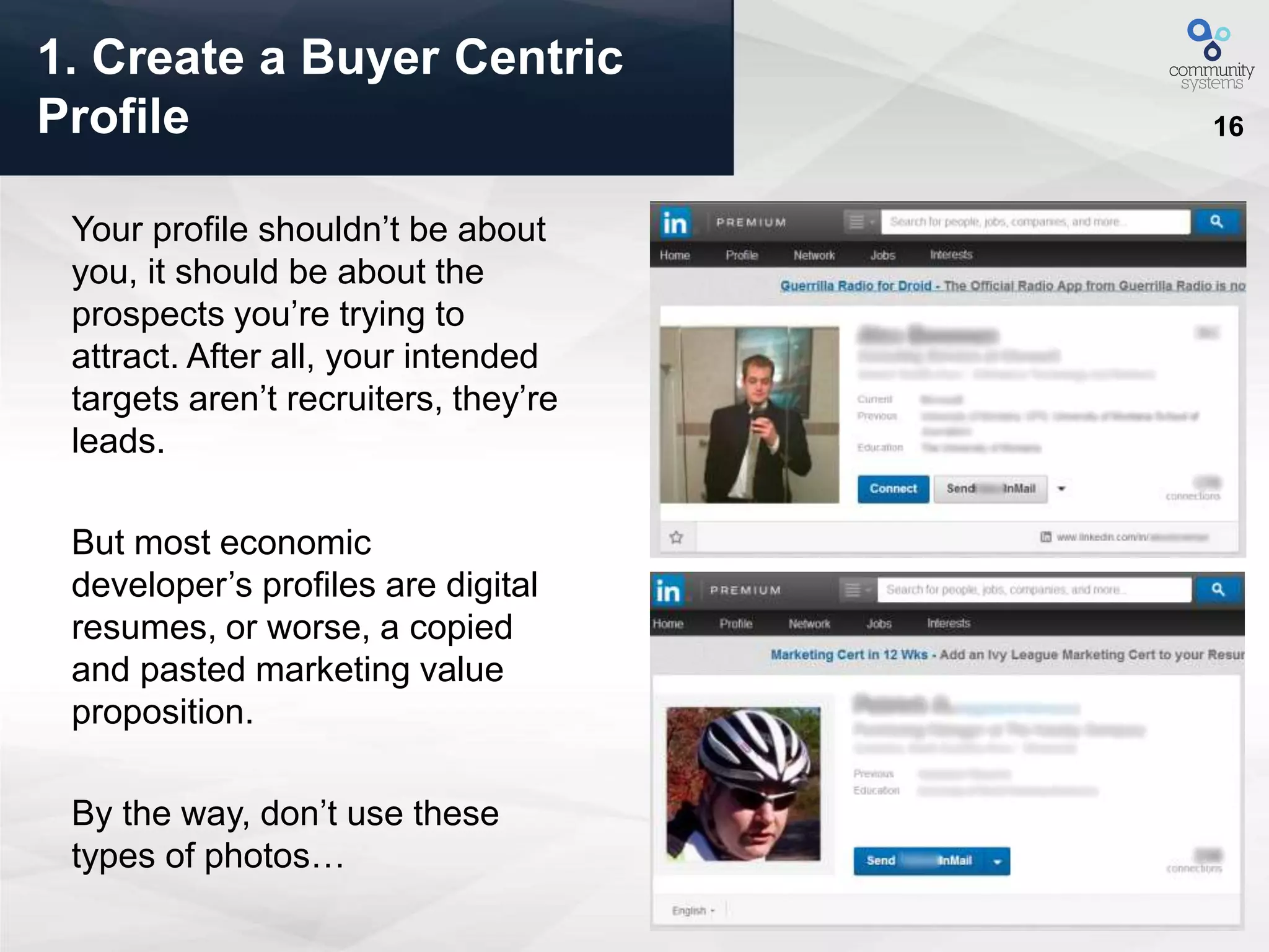 16
Your profile shouldn’t be about
you, it should be about the
prospects you’re trying to
attract. After all, your intended
targets aren’t recruiters, they’re
leads.
But most economic
developer’s profiles are digital
resumes, or worse, a copied
and pasted marketing value
proposition.
By the way, don’t use these
types of photos…
1. Create a Buyer Centric
Profile
 
