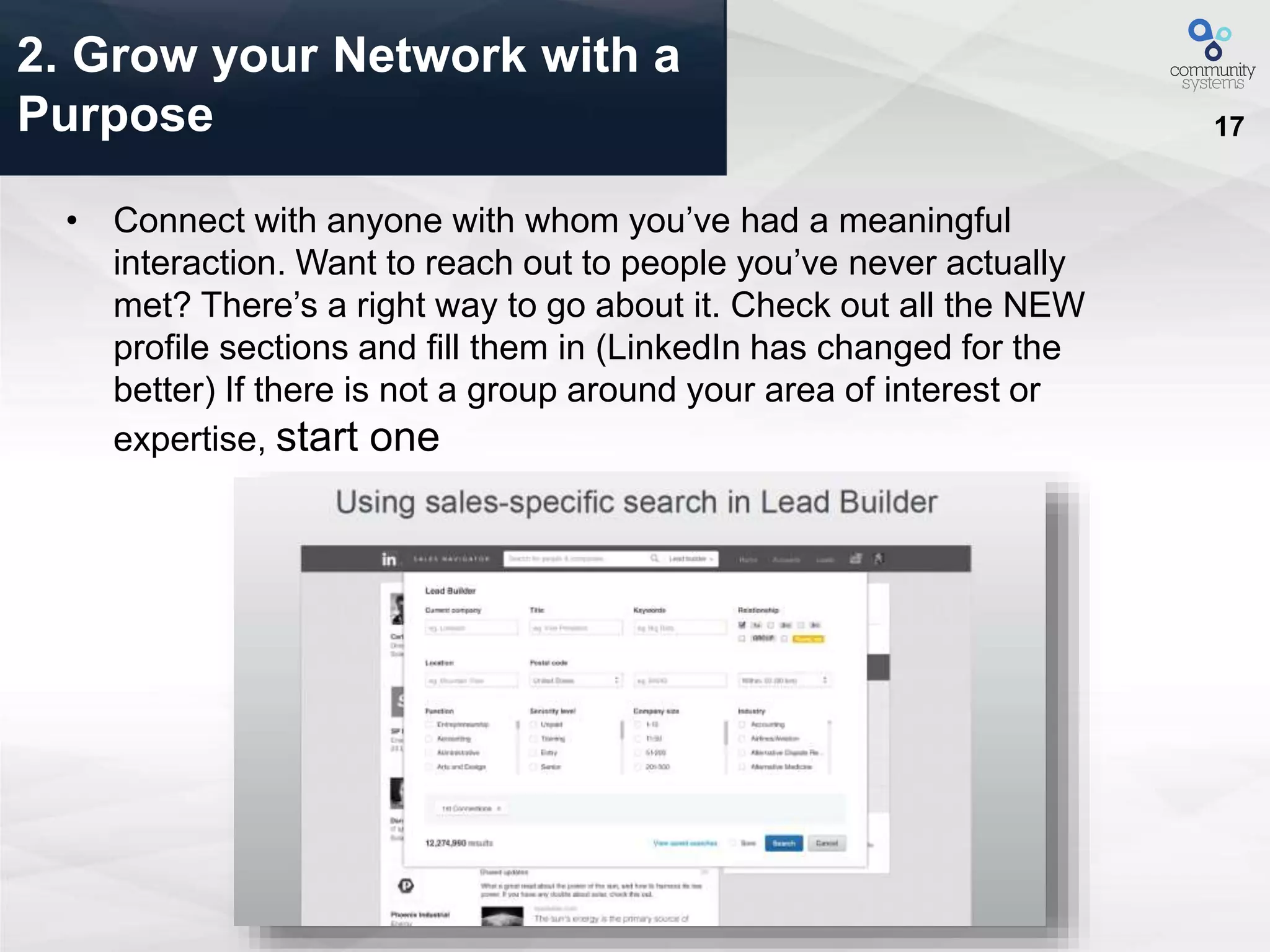17
• Connect with anyone with whom you’ve had a meaningful
interaction. Want to reach out to people you’ve never actually
met? There’s a right way to go about it. Check out all the NEW
profile sections and fill them in (LinkedIn has changed for the
better) If there is not a group around your area of interest or
expertise, start one
2. Grow your Network with a
Purpose
 