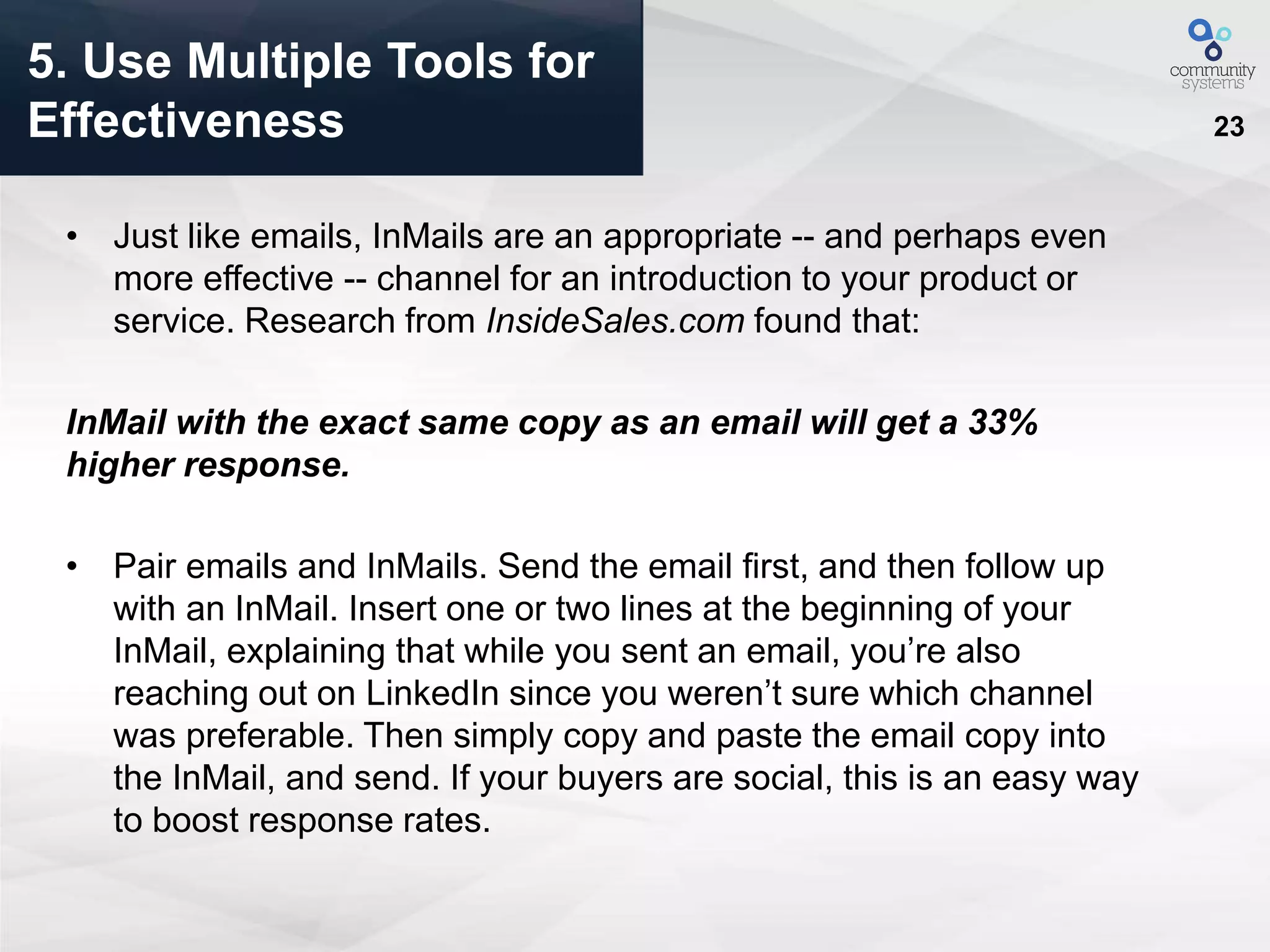 23
• Just like emails, InMails are an appropriate -- and perhaps even
more effective -- channel for an introduction to your product or
service. Research from InsideSales.com found that:
InMail with the exact same copy as an email will get a 33%
higher response.
• Pair emails and InMails. Send the email first, and then follow up
with an InMail. Insert one or two lines at the beginning of your
InMail, explaining that while you sent an email, you’re also
reaching out on LinkedIn since you weren’t sure which channel
was preferable. Then simply copy and paste the email copy into
the InMail, and send. If your buyers are social, this is an easy way
to boost response rates.
5. Use Multiple Tools for
Effectiveness
 
