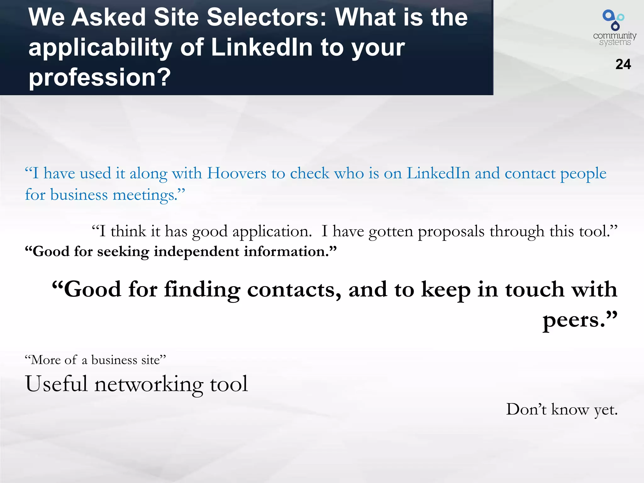24
We Asked Site Selectors: What is the
applicability of LinkedIn to your
profession?
“I have used it along with Hoovers to check who is on LinkedIn and contact people
for business meetings.”
“I think it has good application. I have gotten proposals through this tool.”
“Good for seeking independent information.”
“Good for finding contacts, and to keep in touch with
peers.”
“More of a business site”
Useful networking tool
Don’t know yet.
 
