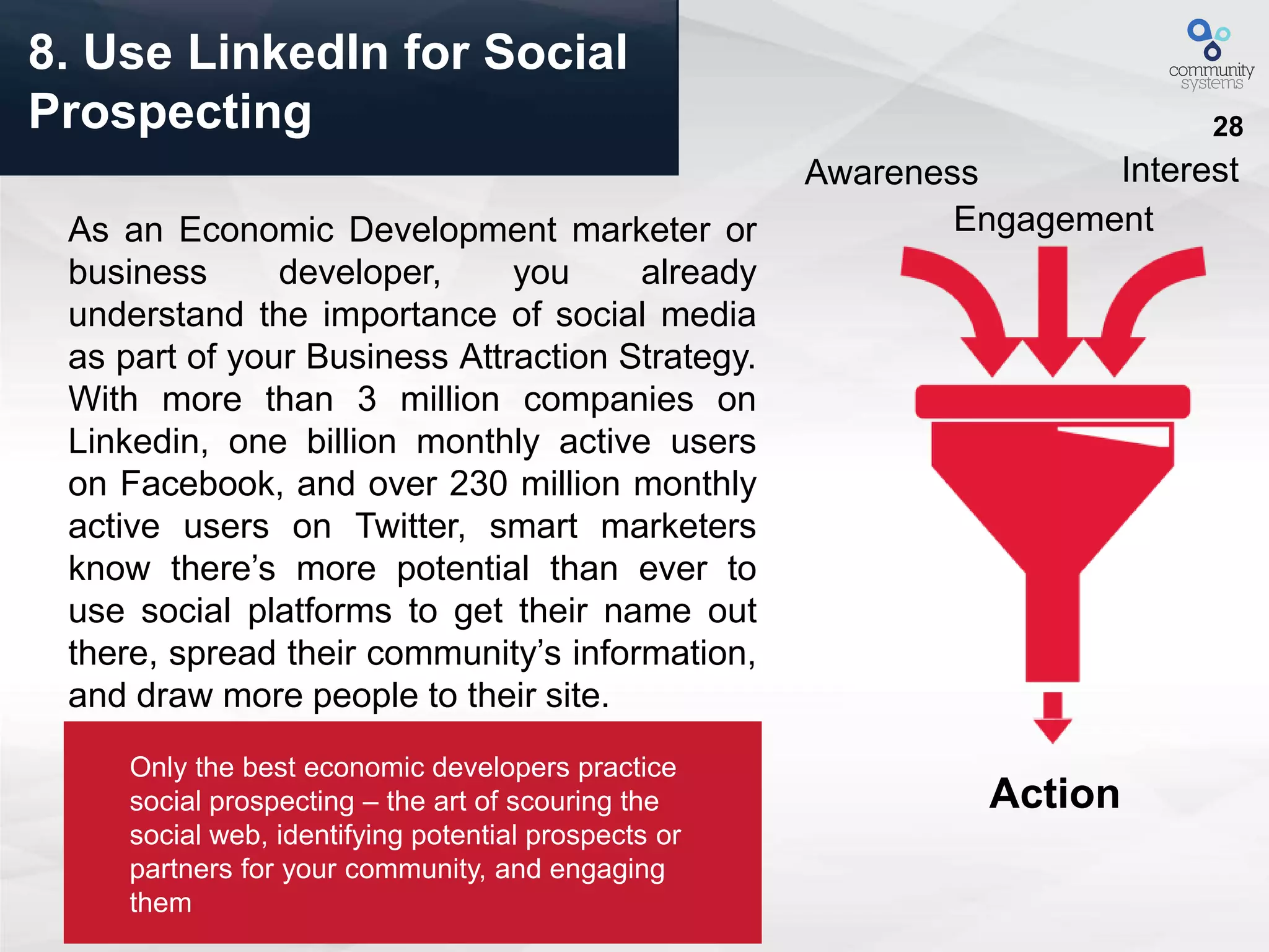 28
8. Use LinkedIn for Social
Prospecting
As an Economic Development marketer or
business developer, you already
understand the importance of social media
as part of your Business Attraction Strategy.
With more than 3 million companies on
Linkedin, one billion monthly active users
on Facebook, and over 230 million monthly
active users on Twitter, smart marketers
know there’s more potential than ever to
use social platforms to get their name out
there, spread their community’s information,
and draw more people to their site.
Awareness
Engagement
Interest
Action
Only the best economic developers practice
social prospecting – the art of scouring the
social web, identifying potential prospects or
partners for your community, and engaging
them
 