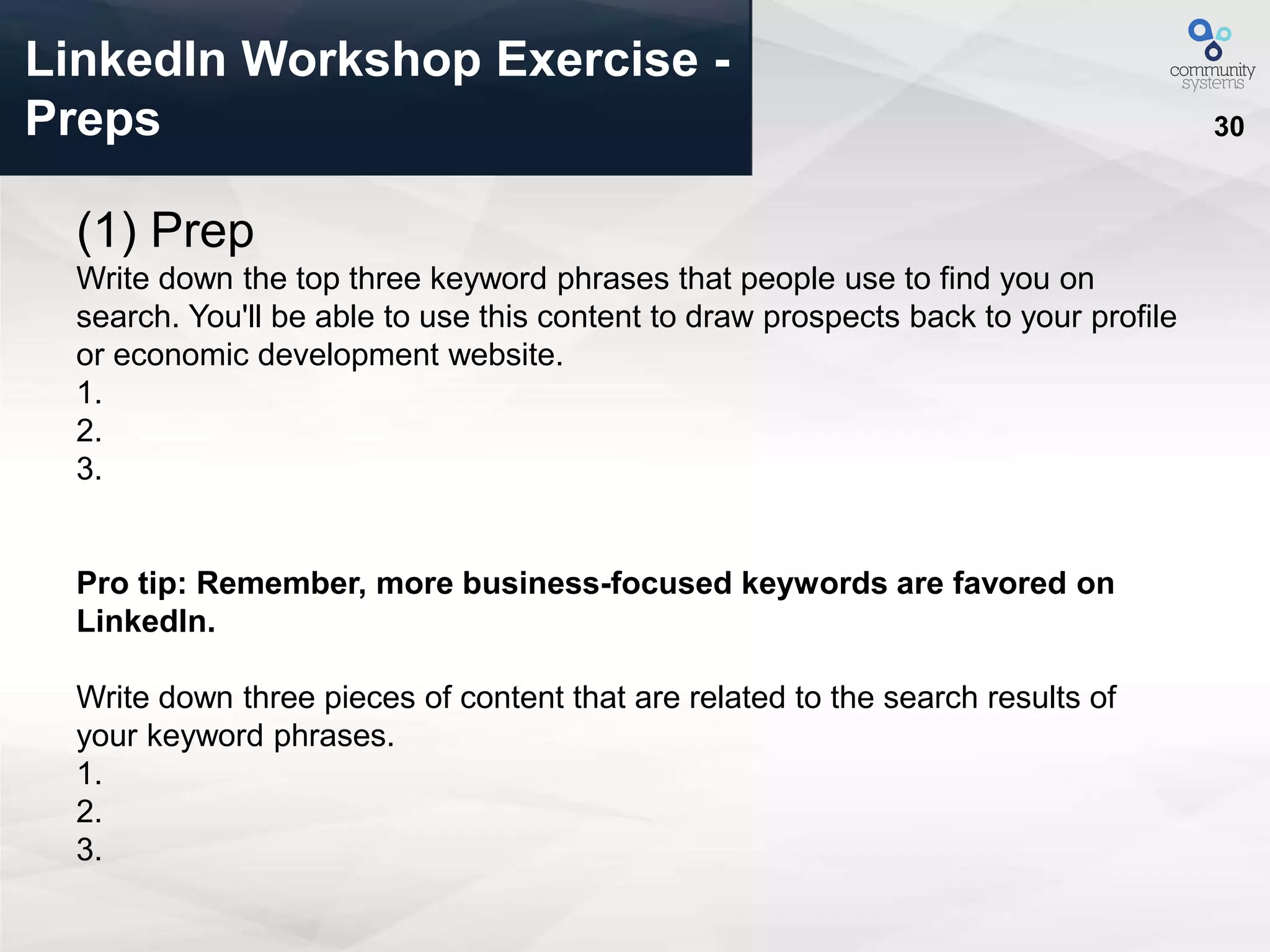 30
LinkedIn Workshop Exercise -
Preps
(1) Prep
Write down the top three keyword phrases that people use to find you on
search. You'll be able to use this content to draw prospects back to your profile
or economic development website.
1.
2.
3.
Pro tip: Remember, more business-focused keywords are favored on
LinkedIn.
Write down three pieces of content that are related to the search results of
your keyword phrases.
1.
2.
3.
 