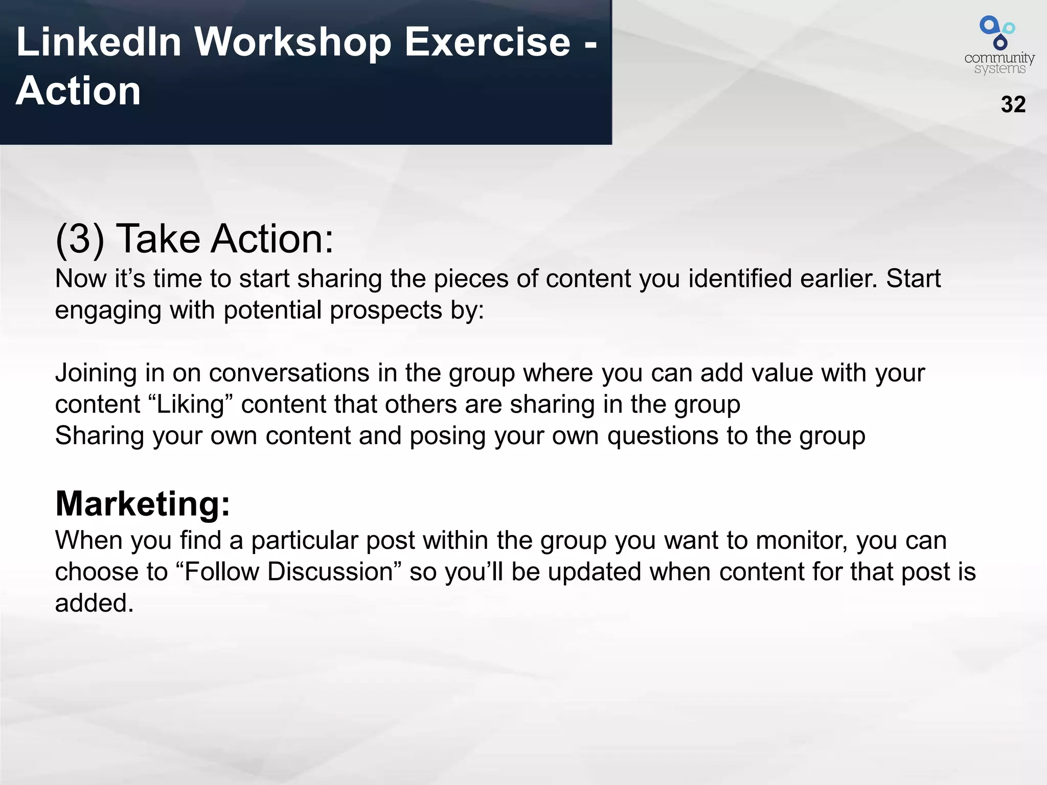32
LinkedIn Workshop Exercise -
Action
(3) Take Action:
Now it’s time to start sharing the pieces of content you identified earlier. Start
engaging with potential prospects by:
Joining in on conversations in the group where you can add value with your
content “Liking” content that others are sharing in the group
Sharing your own content and posing your own questions to the group
Marketing:
When you find a particular post within the group you want to monitor, you can
choose to “Follow Discussion” so you’ll be updated when content for that post is
added.
 