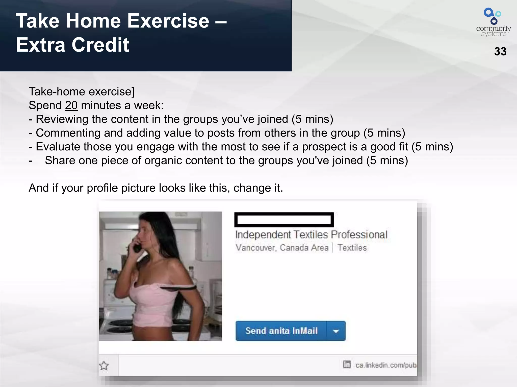 33
Take Home Exercise –
Extra Credit
Take-home exercise]
Spend 20 minutes a week:
- Reviewing the content in the groups you’ve joined (5 mins)
- Commenting and adding value to posts from others in the group (5 mins)
- Evaluate those you engage with the most to see if a prospect is a good fit (5 mins)
- Share one piece of organic content to the groups you've joined (5 mins)
And if your profile picture looks like this, change it.
 