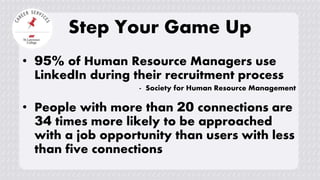 Step Your Game Up
• 95% of Human Resource Managers use
LinkedIn during their recruitment process
- Society for Human Resource Management
• People with more than 20 connections are
34 times more likely to be approached
with a job opportunity than users with less
than five connections
 