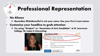 • No Aliases
 QueenBee OhSoBeautiful is not your name. Use your First & Last names.
• Customize your headline to grab attention
 Try using “Student” or “Associates of Arts Candidate” at St. Lawrence
College. Or make it interesting!
Professional Representation
 