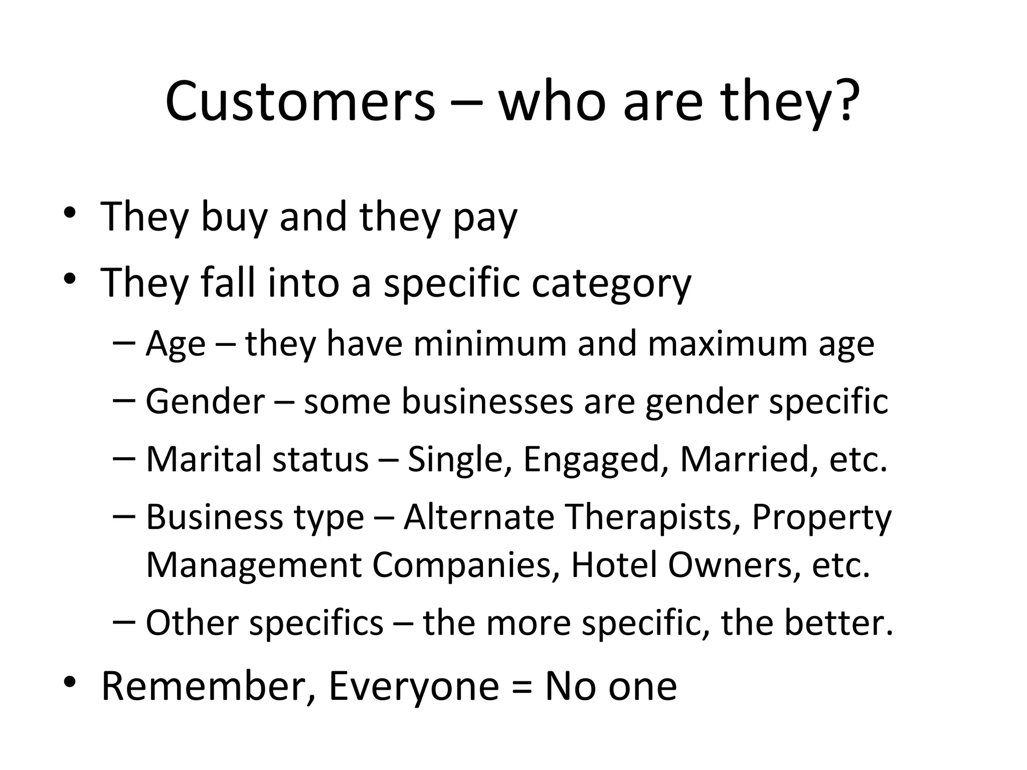 Customers – who are they?
• They buy and they pay
• They fall into a specific category
  – Age – they have minimum and maximum age
  – Gender – some businesses are gender specific
  – Marital status – Single, Engaged, Married, etc.
  – Business type – Alternate Therapists, Property
    Management Companies, Hotel Owners, etc.
  – Other specifics – the more specific, the better.
• Remember, Everyone = No one
 