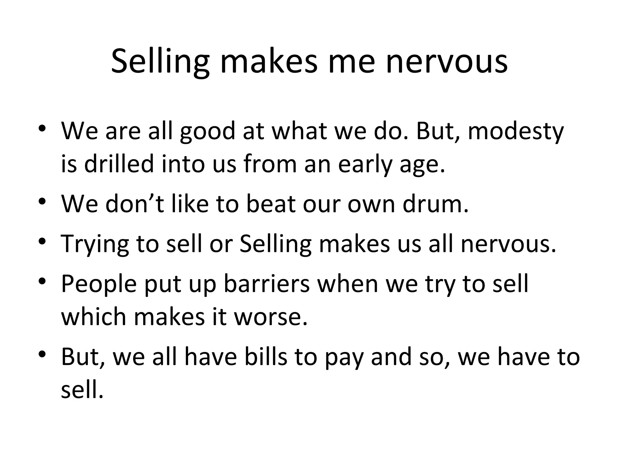 Selling makes me nervous
• We are all good at what we do. But, modesty
  is drilled into us from an early age.
• We don’t like to beat our own drum.
• Trying to sell or Selling makes us all nervous.
• People put up barriers when we try to sell
  which makes it worse.
• But, we all have bills to pay and so, we have to
  sell.
 